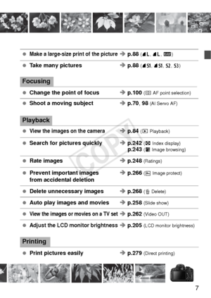 Page 77
 Make a large-size print of the pictureÎ p.88  (73, 83 , 1 )
 Take many pictures Î p.88  (7a, 8 a, b , c)
Focusing
 Change the point of focus Î p.100  (S AF point selection)
 Shoot a moving subject Î p.70 , 98 (AI Servo AF)
Playback
 View the images on the cameraÎ p.84  (x Playback)
 Search for pictures quickly Î p.242  (H Index display)p.243 (I Image browsing)
 Rate images Î p.248  (Ratings)
 Prevent important images Î p.266  (K Image protect)from accidental deletion
 Delete unnecessary images Î p.268...
