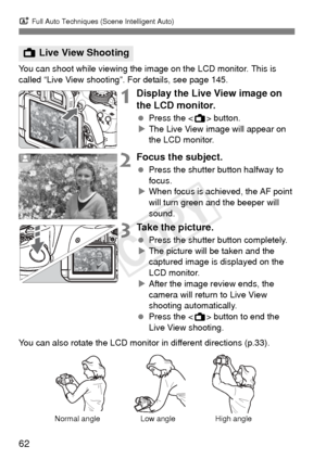 Page 62A Full Auto Techniques (Scene Intelligent Auto)
62
You can shoot while viewing the im age on the LCD monitor. This is 
called “Live View shooting”. For details, see page 145.
1Display the Live View image on 
the LCD monitor.
  Press the < A> button.
X The Live View image will appear on 
the LCD monitor.
2Focus the subject.
  Press the shutter button halfway to 
focus.
X When focus is achieved, the AF point 
will turn green and the beeper will 
sound.
3Take the picture.
  Press the shutter button...