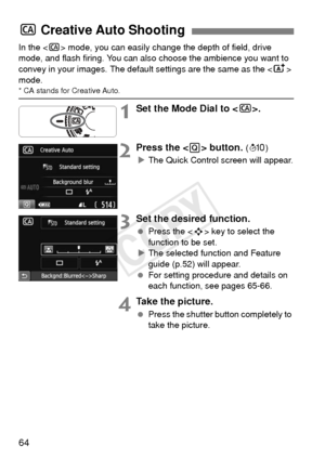 Page 6464
In the  mode, you can easily change the depth of field, drive 
mode, and flash firing. You can also  choose the ambience you want to 
convey in your images. The default  settings are the same as the  
mode.
* CA stands for Creative Auto.
1Set the Mode Dial to < C>.
2Press the  button. (7 )
X The Quick Control screen will appear.
3Set the desired function.
  Press the < S> key to select the 
function to be set.
X The selected function and Feature 
guide (p.52) will appear.
  For setting procedure and...