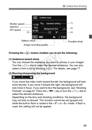 Page 6565
C Creative Auto Shooting
Pressing the < Q> button enables you to set the following:
(1) Ambience-based shots You can choose the ambience you w ant to convey in your images. 
Turn the < 6> dial to select the desired ambience. You can also 
select it from a list by pressing < 0>. For details, see page 77.
(2) Blurring/sharpening the background
If you move the index mark toward  the left, the background will look 
more blurred. If you move it toward the right, the background will 
look more in focus. If...