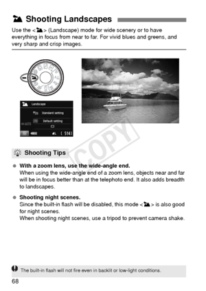 Page 6868
Use the  (Landscape) mode for wide scenery or to have 
everything in focus from near to far. For vivid blues and greens, and 
very sharp and crisp images.
  With a zoom lens, use the wide-angle end.
When using the wide-angle end of a  zoom lens, objects near and far 
will be in focus better than at the telephoto end. It also adds breadth 
to landscapes.
  Shooting night scenes. 
Since the built-in flash wi ll be disabled, this mode < 3> is also good 
for night scenes.
When shooting night scenes, use a...