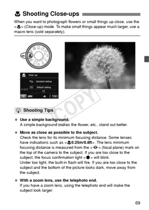 Page 6969
When you want to photograph flowers or small things up close, use the 
 (Close-up) mode. To make small things appear much larger, use a 
macro lens (sold separately).
  Use a simple background.
A simple background makes the flower, etc., stand out better.
  Move as close as possible to the subject.
Check the lens for its minimum focusing distance. Some lenses 
have indications such as < 40.25m/0.8ft>. The lens minimum 
focusing distance is measured from the < V> (focal plane) mark on 
the top of the...