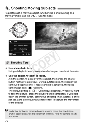 Page 7070
To photograph a moving subject, whether it is a child running or a moving vehicle, use the  (Sports) mode.
  Use a telephoto lens.
Using a telephoto lens is recommend ed so you can shoot from afar.
  Use the center AF point to focus.
Aim the center AF point over the subject, then press the shutter 
button halfway to autofocus. Duri ng autofocusing, the beeper will 
continue beeping softly. If focus cannot be achieved, the focus 
confirmation light < o> will blink.
The default setting is < i>...