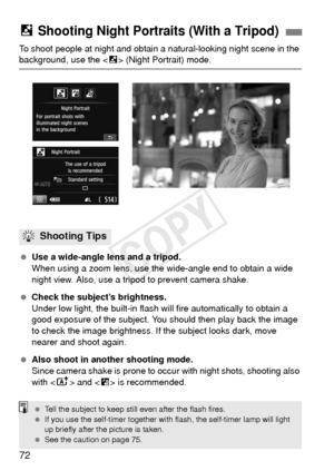 Page 7272
To shoot people at night and obtain a natural-looking night scene in the background, use the  (Night Portrait) mode.
  Use a wide-angle lens and a tripod.
When using a zoom lens, use th e wide-angle end to obtain a wide 
night view. Also, use a tripod to prevent camera shake.
  Check the subject’s brightness.
Under low light, the built-in flash wi ll fire automatically to obtain a 
good exposure of the subject. Y ou should then play back the image 
to check the image brightness.  If the subject looks...