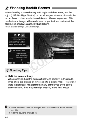 Page 7474
When shooting a scene having both bright and dark areas, use the 
< G > (HDR Backlight Control) mode. When you take one picture in this 
mode, three continuous shots are taken at different exposures. This 
results in one image, with a wide t onal range, that has minimized the 
blocked-up shadows caused by backlighting.
* HDR stands for High Dynamic Range.
  Hold the camera firmly.
While shooting, hold the camera firmly and steadily. In this mode, 
three shots are aligned and merged into a single...