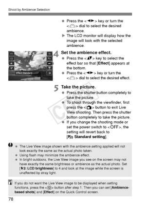 Page 78Shoot by Ambience Selection
78
 Press the < U> key or turn the 
< 6 > dial to select the desired 
ambience.
X The LCD monitor will display how the 
image will look with the selected 
ambience.
4Set the ambience effect.
  Press the < V> key to select the 
effect bar so that [ Effect] appears at 
the bottom.
 
Press the < U > key or turn the 
 dial to select the desired effect.
5Take the picture.
 Press the shutter button completely to 
take the picture.
  To shoot through the viewfinder, first 
press the...