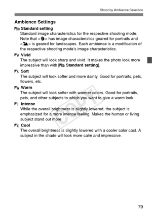 Page 7979
Shoot by Ambience Selection
Ambience Settings
Standard setting
Standard image characteristics for  the respective shooting mode. 
Note that < 2> has image characteristic s geared for portraits and 
< 3 > is geared for landscapes. Each ambience is a modification of 
the respective shooting m ode’s image characteristics.
Vivid
The subject will look sharp and vi vid. It makes the photo look more 
impressive than with [ Standard setting].
Soft
The subject will look softer and mo re dainty. Good for...