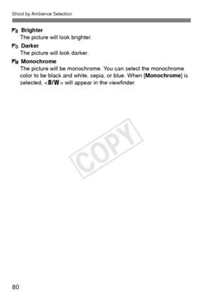 Page 80Shoot by Ambience Selection
80
Brighter
The picture will look brighter.
Darker
The picture will look darker.
Monochrome
The picture will be monochrome.  You can select the monochrome 
color to be black and white, sepia, or blue. When [ Monochrome] is 
selected, < 0> will appear in the viewfinder.
COPY  