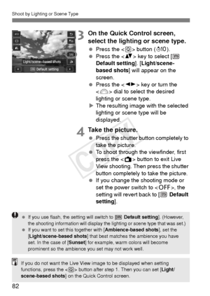 Page 82Shoot by Lighting or Scene Type
82
3On the Quick Control screen, 
select the lighting or scene type.
 Press the < Q> button ( 7).
  Press the < V> key to select [  
Default setting]. [ Light/scene-
based shots ] will appear on the 
screen.
  Press the < U> key or turn the 
< 6 > dial to select the desired 
lighting or scene type.
X The resulting image with the selected 
lighting or scene type will be 
displayed.
4Take the picture.
  Press the shutter button completely to 
take the picture.
  To shoot...