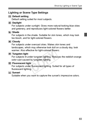 Page 8383
Shoot by Lighting or Scene Type
Lighting or Scene Type Settings
 Default setting
Default setting suited for most subjects.
 Daylight
For subjects under sunlight. Gives more natural-looking blue skies 
and greenery, and reproduces li ght-colored flowers better.
 Shade
For subjects in the shade. Suitabl e for skin tones, which may look 
too bluish, and for light-colored flowers.
 Cloudy
For subjects under overcast skies. Makes skin tones and 
landscapes, which may otherwise look dull on a cloudy day,...