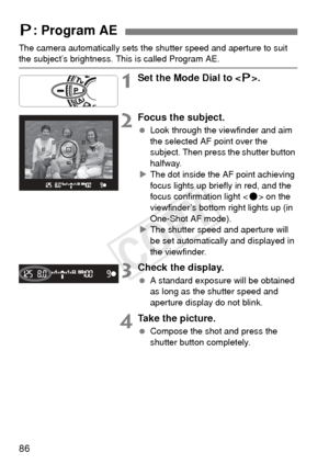 Page 8686
The camera automatically sets the shutter speed and aperture to suit the subject’s brightness. This is called Program AE.
1Set the Mode Dial to .
2Focus the subject.
  Look through the viewfinder and aim 
the selected AF point over the 
subject. Then press the shutter button 
halfway.
X The dot inside the AF point achieving 
focus lights up briefly in red, and the 
focus confirmation light < o> on the 
viewfinder’s bottom right lights up (in 
One-Shot AF mode).
X The shutter speed and aperture will...