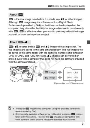 Page 9191
3 Setting the Image-Recording Quality
1 is the raw image data before it is made into  73 or other images. 
Although  1 images require software such as Digital Photo 
Professional (provided, p.364) so that they can be displayed on the 
computer, they also offer flexibil ity for image adjustments possible only 
with 1. 1 is effective when you want  to precisely adjust the image 
yourself or shoot an important subject.
1 +73  records both a  1 and  73 image with a single shot. The 
two images are saved...