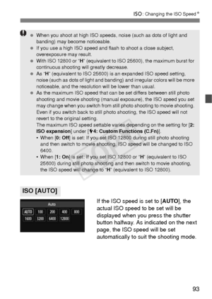 Page 9393
i: Changing the ISO Speed N
If the ISO speed is set to [AUTO], the 
actual ISO speed to be set will be 
displayed when you press the shutter 
button halfway. As indicated on the next 
page, the ISO speed will be set 
automatically to suit the shooting mode.
ISO [AUTO]
  When you shoot at high ISO speeds,  noise (such as dots of light and 
banding) may become noticeable.
  If you use a high ISO speed and fl ash to shoot a close subject, 
overexposure may result.
  With ISO 12800 or “ H” (equivalent to...