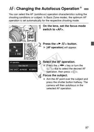 Page 9797
You can select the AF (autofocus) operation characteristics suiting the 
shooting conditions or s ubject. In Basic Zone modes, the optimum AF 
operation is set automatically fo r the respective shooting mode.
1On the lens, set the focus mode 
switch to .
2Press the  button.
X[AF operation ] will appear.
3Select the AF operation.
 Press the < U> key or turn the 
< 6 > dial to select the desired AF 
operation, then press < 0>.
4Focus the subject.
  Aim the AF point over the subject and 
press the...