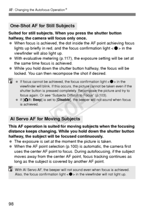 Page 9898
f: Changing the Autofocus Operation N
Suited for still subjects. When you press the shutter button 
halfway, the camera will focus only once.
 When focus is achieved, the dot in side the AF point achieving focus 
lights up briefly in red, and the focus confirmation light < o> in the 
viewfinder will also light up.
  With evaluative metering (p.117), the exposure setting will be set at 
the same time focus is achieved.
  While you hold down the shutter button halfway, the focus will be 
locked. You can...