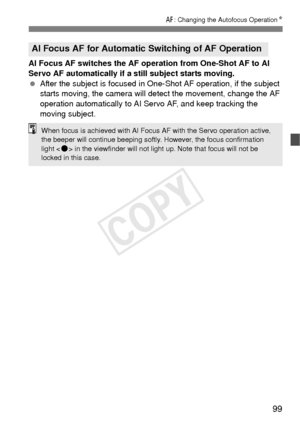 Page 9999
f: Changing the Autofocus Operation N
AI Focus AF switches the AF operation from One-Shot AF to AI 
Servo AF automatically if a still subject starts moving.
 After the subject is focused in One- Shot AF operation, if the subject 
starts moving, the camera will detect the movement, change the AF 
operation automatically to AI Servo AF, and keep tracking the 
moving subject.
AI Focus AF for Automatic Switching of AF Operation
When focus is achieved with AI Focus  AF with the Servo operation active, 
the...