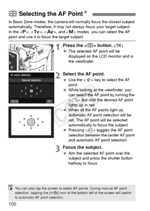 Page 100100
In Basic Zone modes, the camera will normally focus the closest subject 
automatically. Therefore, it may not  always focus your target subject.
In the < d>, < s>, < f >, and < a> modes, you can select the AF 
point and use it to focus the target subject.
1Press the  button. (9)
X The selected AF point will be 
displayed on the LCD monitor and in 
the viewfinder.
2Select the AF point.
  Use the < S> key to select the AF 
point.
  While looking at the viewfinder, you 
can select the AF point by...