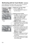 Page 168168
Just by tapping the LCD monitor screen, you can focus and take the picture automatically. This works in all shooting modes.
1Display the Live View image.
 Press the < A> button.
X The Live View image will appear on 
the LCD monitor.
2Enable the touch shutter.
  Tap [ y] on the screen’s bottom left. 
Each time you tap the icon, it will 
toggle between [ y] and [ x]. 
  [x ] (Touch Shutter: Enable)
Enables you to focus and shoot by 
tapping the screen.
  [y ] (Touch Shutter: Disable)
You can tap where...