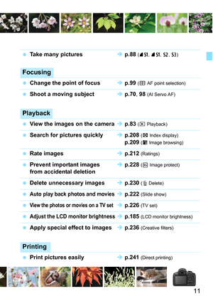 Page 1111
Take many pictures  p.88  (7a, 8 a, b , c)
Focusing
Change the point of focus  p.99  (S AF point selection)
Shoot a moving subject  p.70 , 98 (AI Servo AF)
Playback
View the images on the camera  p.83  (x Playback)
Search for pictures quickly  p.208  (H Index display)
 p.209 (I Image browsing)
Rate images  p.212  (Ratings)
Prevent important images   p.228  (K Image protect)from accidental deletion
Delete unnecessary images  p.230  (L Delete)
Auto play back photos and movies p.222...