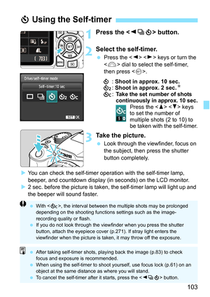 Page 103103
1Press the  button.
2Select the self-timer.
Press the < Y> < Z> keys or turn the 
< 6 > dial to select the self-timer, 
then press < 0>.
j : Shoot in approx. 10 sec.
l : Shoot in approx. 2 sec. N
q :
Take the set number of shots 
continuously in approx. 10 sec.
Press the < W> < X> keys 
to set the number of 
multiple shots (2 to 10) to 
be taken with the self-timer.
3Take the picture.
 Look through the viewfinder, focus on 
the subject, then press the shutter 
button completely.
 You can check the...