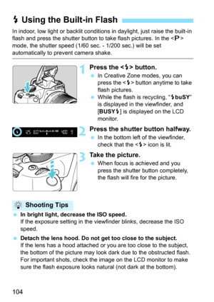 Page 104104
In indoor, low light or backlit conditions in daylight, just raise the built-in 
flash and press the shutter button to take flash pictures. In the < d> 
mode, the shutter speed (1/60 sec. - 1/200 sec.) will be set 
automatically to prevent camera shake.
1Press the  button.
In Creative Zone modes, you can 
press the < D> button anytime to take 
flash pictures.
 While the flash is recycling, “ DbuSY ” 
is displayed in the viewfinder, and 
[BUSY D] is displayed on the LCD 
monitor.
2Press the shutter...