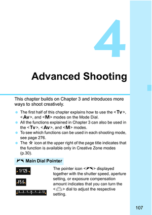 Page 107107
4
Advanced Shooting
This chapter builds on Chapter 3 and introduces more 
ways to shoot creatively.
The first half of this chapter explains how to use the < s>, 
< f >, and < a> modes on the Mode Dial.
 All the functions explained in Chapter 3 can also be used in 
the < s>, < f>, and < a> modes.
 To see which functions can be used in each shooting mode, 
see page 276.
 The  M icon at the upper right of the page title indicates that 
the function is available only in Creative Zone modes 
(p.30)....