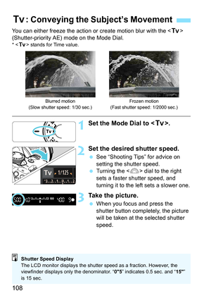 Page 108108
You can either freeze the action or create motion blur with the  
(Shutter-priority AE) mode on the Mode Dial.
* < s > stands for Time value.
1Set the Mode Dial to < s>.
2Set the desired shutter speed.
See “Shooting Tips” for advice on 
setting the shutter speed.
 Turning the < 6> dial to the right 
sets a faster shutter speed, and 
turning it to the left sets a slower one.
3Take the picture.
 When you focus and press the 
shutter button completely, the picture 
will be taken at the selected...