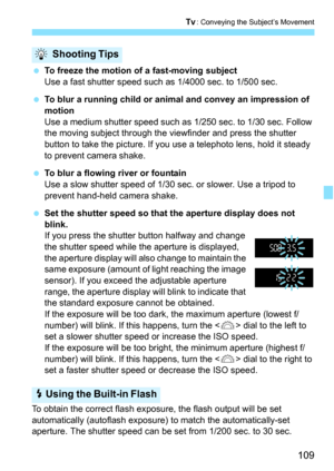 Page 109109
s: Conveying the Subject’s Movement
To freeze the motion of a fast-moving subject
Use a fast shutter speed such as 1/4000 sec. to 1/500 sec.
 To blur a running child or animal and convey an impression of 
motion
Use a medium shutter speed such as 1/250 sec. to 1/30 sec. Follow 
the moving subject through the viewfinder and press the shutter 
button to take the picture. If you use a telephoto lens, hold it steady 
to prevent camera shake.
 To blur a flowing river or fountain
Use a slow shutter...