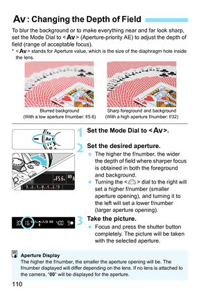 Page 110110
To blur the background or to make everything near and far look sharp, 
set the Mode Dial to  (Aperture-priority AE) to adjust the depth of 
field (range of acceptable focus).
*< f > stands for Aperture value, which is the size of the diaphragm hole inside 
the lens.
1Set the Mode Dial to < f>.
2Set the desired aperture.
The higher the f/number, the wider 
the depth of field where sharper focus 
is obtained in both the foreground 
and background.
 Turning the < 6> dial to the right will 
set a...