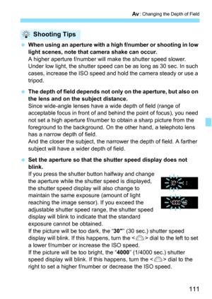 Page 111111
f: Changing the Depth of Field
When using an aperture with a high f/number or shooting in low 
light scenes, note that camera shake can occur.
A higher aperture f/number will make the shutter speed slower. 
Under low light, the shutter speed can be as long as 30 sec. In such 
cases, increase the ISO speed and hold the camera steady or use a 
tripod.
 The depth of field depends not only on the aperture, but also on 
the lens and on the subject distance.
Since wide-angle lenses have a wide depth of...