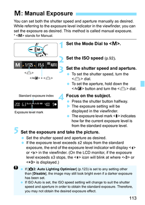 Page 113113
You can set both the shutter speed and aperture manually as desired. 
While referring to the exposure level  indicator in the viewfinder, you can 
set the exposure as desired. This  method is called manual exposure.
*  stands for Manual.
1Set the Mode Dial to < a>.
2Set the ISO speed (p.92) .
3Set the shutter speed and aperture.
To set the shutter speed, turn the 
 dial.

To set the aperture, hold down the 
<
O> button and turn the  dial.
4Focus on the subject.
 Press the shutter button halfway.
...