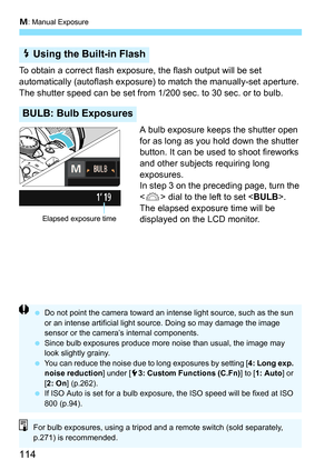 Page 114a: Manual Exposure
114
To obtain a correct flash exposure, the flash output will be set 
automatically (autoflash exposure)  to match the manually-set aperture. 
The shutter speed can be set from 1/200 sec. to 30 sec. or to bulb.
A bulb exposure keeps the shutter open 
for as long as you hold down the shutter 
button. It can be used to shoot fireworks 
and other subjects requiring long 
exposures.
In step 3 on the preceding page, turn the 
 dial to the left to set < BULB>. 
The elapsed exposur e time...