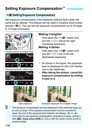 Page 116116
Set exposure compensation if the exposure (without flash) does not 
come out as desired. This feature can be used in Creative Zone modes 
(except < a>). You can set the exposure compensation up to ±5 stops 
in 1/3-stop increments.
Making it brighter
Hold down the < O> button and 
turn the < 6> dial to the right 
(increased exposure).
Making it darker
Hold down the < O> button and 
turn the < 6> dial to the left 
(decreased exposure).
 As shown in the figure, the exposure 
level is displayed on the...