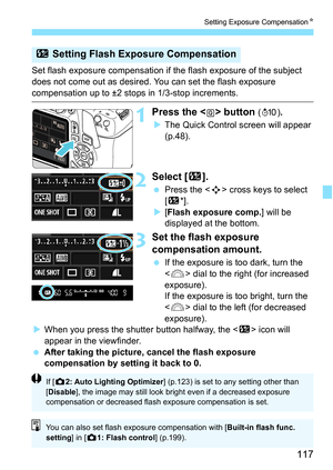 Page 117117
Setting Exposure CompensationN
Set flash exposure compensation if  the flash exposure of the subject 
does not come out as desired. You can set the flash exposure 
compensation up to ±2 stops in 1/3-stop increments.
1Press the  button (7) .
 The Quick Control screen will appear 
(p.48).
2Select [ y].
Press the < S> cross keys to select 
[y *].
 [Flash exposure comp.] will be 
displayed at the bottom.
3Set the flash exposure 
compensation amount.
 If the exposure is too dark, turn the 
 dial to...