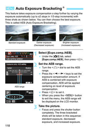 Page 118118
This feature takes exposure compensation a step further by varying the 
exposure automatically (up to ±2 stops in 1/3-stop increments) with 
three shots as shown below. You can then choose the best exposure.
This is called AEB (Auto Exposure Bracketing).
1Select [Expo.comp./AEB].
Under the [z 2] tab, select 
[Expo.comp./AEB], then press .
2Set the AEB range.
 Turn the < 6> dial to set the AEB 
range.
 Press the < Y> < Z> keys to set the 
exposure compensation amount. If 
AEB is combined with...