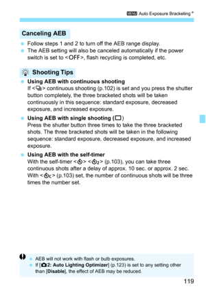 Page 119119
3 Auto Exposure Bracketing N
Follow steps 1 and 2 to turn off the AEB range display.
 The AEB setting will also be canceled automatically if the power 
switch is set to < 2>, flash recycling  is completed, etc.
 Using AEB with continuous shooting
If  continuous shooting (p.102) is set and you press the shutter 
button completely, the three bracketed shots will be taken 
continuously in this sequence:  standard exposure, decreased 
exposure, and increased exposure.
 Using AEB with single shooting...