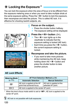 Page 120120
You can lock the exposure when the area of focus is to be different from 
the exposure metering area or when you want to take multiple shots at 
the same exposure setting. Press the  button to lock the exposure, 
then recompose and take the picture. This is called AE lock. It is 
effective for shooting backlit subjects, etc.
1Focus on the subject.
 Press the shutter button halfway.

The exposure setting will be displayed.
2Press the  button (0).
 The < A> icon lights up in the 
viewfinder to...