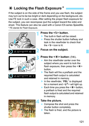 Page 121121
If the subject is on the side of the frame and you use flash, the subject 
may turn out to be too bright or dark depending on the background, etc. 
Use FE lock in such a case. After setting the proper flash exposure for 
the subject, you can recompose (put  the subject toward the side) and 
shoot. This feature can also be used with a Canon EX-series Speedlite.
* FE stands for Flash Exposure.
1Press the  button.
The built-in flash will be raised.
 Press the shutter button halfway and 
look in the...