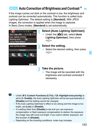 Page 123123
If the image comes out dark or the contrast is low, the brightness and 
contrast can be corrected automatical ly. This function is called Auto 
Lighting Optimizer. The default setting is [ Standard]. With JPEG 
images, the correction is applied when the image is captured.
In Basic Zone modes, [ Standard] is set automatically.
1Select [Auto Lighting Optimizer].
Under the [z 2] tab, select [Auto 
Lighting Optimizer ], then press 
< 0 >.
2Select the setting.
 Select the desired setting, then press 
....