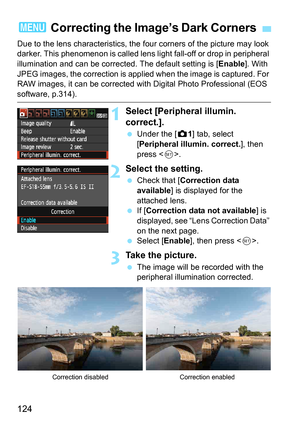 Page 124124
Due to the lens characteristics, the four corners of the picture may look 
darker. This phenomenon is called lens li ght fall-off or drop in peripheral 
illumination and can be corrected. The default setting is [ Enable]. With 
JPEG images, the correction is applied when the image is captured. For 
RAW images, it can be corrected with Digital Photo Professional (EOS 
software, p.314).
1Select [Peripheral illumin. 
correct.].
 Under the [z 1] tab, select 
[Peripheral illumin. correct.], then 
press <...