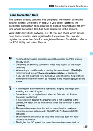 Page 125125
3 Correcting the Image’s Dark Corners
The camera already contains lens  peripheral illumination correction 
data for approx. 30 lenses. In step 2, if you select [ Enable], the 
peripheral illumination correction will  be applied automatically for any 
lens whose correction data has been registered in the camera.
With EOS Utility (EOS software,  p.314), you can check which lenses 
have their correction data registered in the camera. You can also 
register the correction data for unregistered lenses....