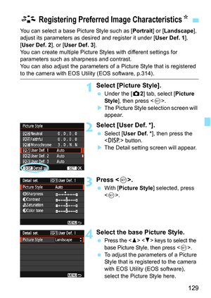 Page 129129
You can select a base Picture Style such as [Portrait] or [Landscape], 
adjust its parameters as desired and register it under [ User Def. 1], 
[User Def. 2], or [ User Def. 3].
You can create multiple Picture Styles with different settings for 
parameters such as sharpness and contrast.
You can also adjust the parameters of a Picture Style that is registered 
to the camera with EOS Utility (EOS software, p.314).
1Select [Picture Style].
 Under the [z 2] tab, select [Picture 
Style ], then press <...