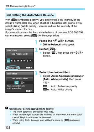 Page 132B: Matching the Light Source N
132
With [Q] (Ambience priority), you can increase the intensity of the 
image’s warm color cast when shooting a tungsten-light scene. If you 
select [Q w] (White priority), you can reduce the intensity of the 
image’s warm color cast.
If you want to match the Auto whit e balance of previous EOS DIGITAL 
camera models, select [Q] (Ambience priority).
1Press the  button.
[White balance ] will appear.
2Select [Q].
Select [ Q], then press the < B> 
button.
3Select the...