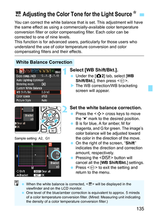 Page 135135
You can correct the white balance that is set. This adjustment will have 
the same effect as using a commercially-available color temperature 
conversion filter or color compensating filter. Each color can be 
corrected to one of nine levels.
This function is for advanced users, particularly for those users who 
understand the use of color temperature conversion and color 
compensating filters and their effects.
1Select [WB Shift/Bkt.].
 Under the [z 2] tab, select [WB 
Shift/Bkt. ], then press <...