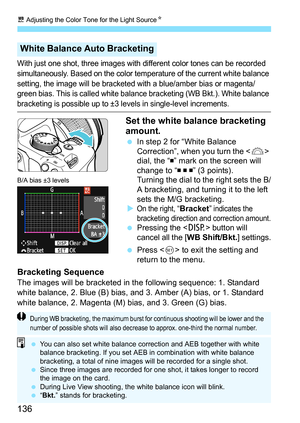 Page 136u Adjusting the Color Tone for the Light Source N
136
With just one shot, three images with different color tones can be recorded 
simultaneously. Based on the color temperature of the current white balance 
setting, the image will be bracketed with a blue/amber bias or magenta/
green bias. This is called white balance bracketing (WB Bkt.). White balance 
bracketing is possible up to ±3 levels in single-level increments.
Set the white balance bracketing 
amount.
In step 2 for “White Balance...