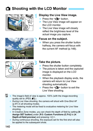 Page 140140
1Display the Live View image.
Press the < A> button.
 The Live View image will appear on 
the LCD monitor.
 The Live View image will closely 
reflect the brightness level of the 
actual image you capture.
2Focus on the subject.
When you press the shutter button 
halfway, the camera will focus with 
the current AF method (p.148).
3Take the picture.
Press the shutter button completely.
 The picture is taken and the captured 
image is displayed on the LCD 
monitor.
 When the playback display...