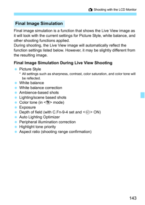 Page 143143
A Shooting with the LCD Monitor
Final image simulation is a function t hat shows the Live View image as 
it will look with the current settings for Picture Style, white balance, and 
other shooting functions applied.
During shooting, the Live View image will automatically reflect the 
function settings listed below. However, it may be slightly different from 
the resulting image.
Final Image Simulation During Live View Shooting
 Picture Style* All settings such as sharpness, contrast, color...