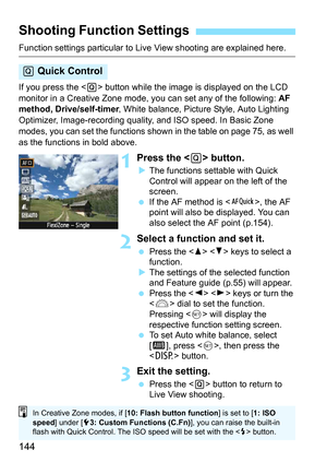 Page 144144
Function settings particular to Live View shooting are explained here.
If you press the  button while the image is displayed on the LCD 
monitor in a Creative Zone mode, you can set any of the following:  AF 
method, Drive/self-timer , White balance, Picture Style, Auto Lighting 
Optimizer, Image-recording quality,  and ISO speed. In Basic Zone 
modes, you can set the functions show n in the table on page 75, as well 
as the functions in bold above.
1Press the  button.
 The functions settable with...