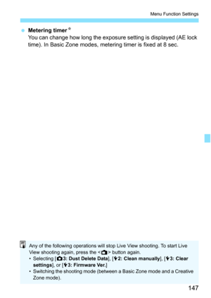 Page 147147
Menu Function Settings
Metering timer N
You can change how long the exposure setting is displayed (AE lock 
time). In Basic Zone modes, metering timer is fixed at 8 sec.
Any of the following operations will stop Live View shooting. To start Live 
View shooting again, press the  button again.
• Selecting [ z3: Dust Delete Data ], [52: Clean manually ], [53: Clear 
settings ], or [53: Firmware Ver. ]
• Switching the shooting mode (between a Basic Zone mode and a Creative  Zone mode). 
