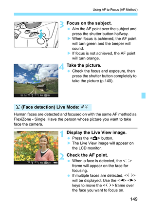 Page 149149
Using AF to Focus (AF Method)
3Focus on the subject.
Aim the AF point over the subject and 
press the shutter button halfway.
 When focus is achieved, the AF point 
will turn green and the beeper will 
sound.
 If focus is not achieved, the AF point 
will turn orange.
4Take the picture.
 Check the focus and exposure, then 
press the shutter button completely to 
take the picture (p.140).
Human faces are detected and focused on with the same AF method as 
FlexiZone - Single. Have the person whose...